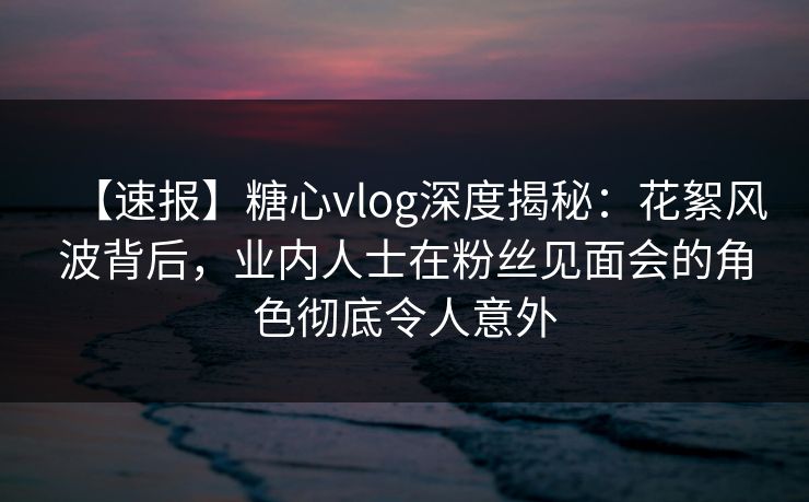 【速报】糖心vlog深度揭秘：花絮风波背后，业内人士在粉丝见面会的角色彻底令人意外