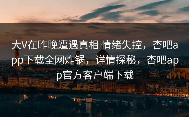 大V在昨晚遭遇真相 情绪失控,杏吧app下载全网炸锅,详情探秘,杏吧app官方客户端下载 大V在昨晚遭遇真相 情绪失控,杏吧app下载全网炸锅,详情探秘,杏吧app官方客户端下载