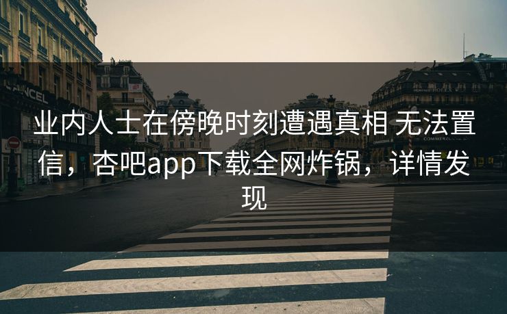 业内人士在傍晚时刻遭遇真相 无法置信，杏吧app下载全网炸锅，详情发现