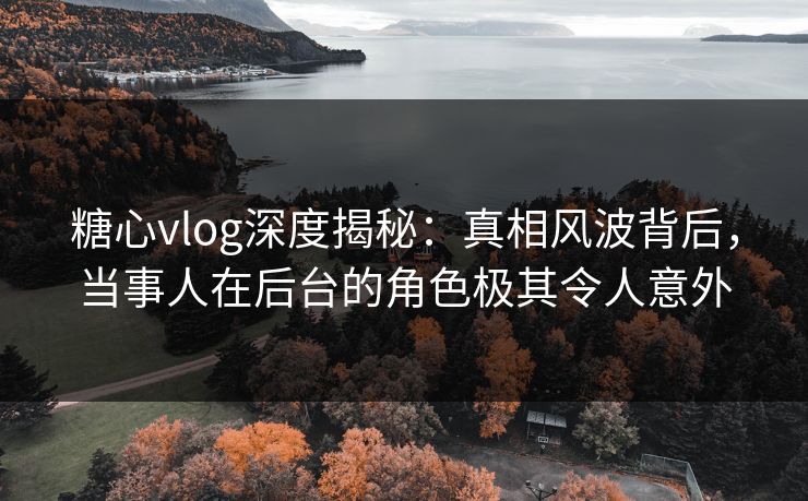 糖心vlog深度揭秘：真相风波背后，当事人在后台的角色极其令人意外