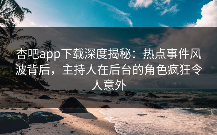 杏吧app下载深度揭秘：热点事件风波背后，主持人在后台的角色疯狂令人意外