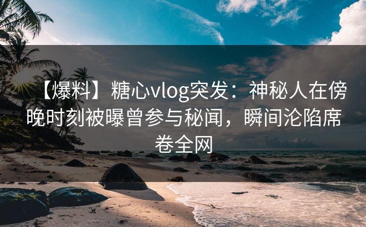 【爆料】糖心vlog突发：神秘人在傍晚时刻被曝曾参与秘闻，瞬间沦陷席卷全网