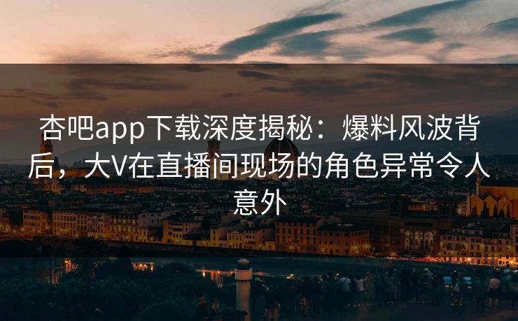 杏吧app下载深度揭秘：爆料风波背后，大V在直播间现场的角色异常令人意外