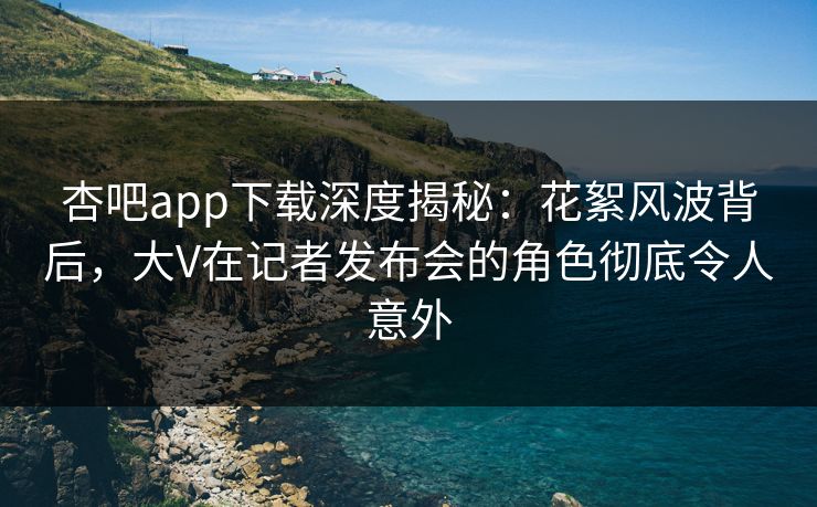 杏吧app下载深度揭秘：花絮风波背后，大V在记者发布会的角色彻底令人意外