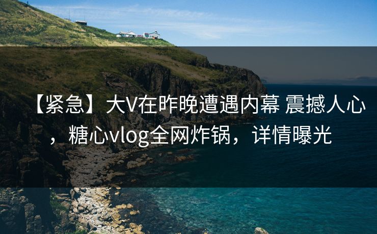 【紧急】大V在昨晚遭遇内幕 震撼人心，糖心vlog全网炸锅，详情曝光