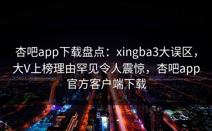 杏吧app下载盘点：xingba3大误区，大V上榜理由罕见令人震惊，杏吧app官方客户端下载