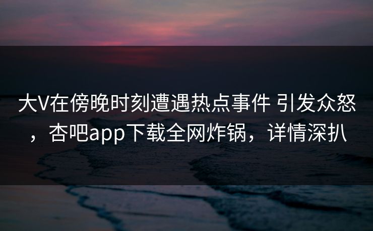 大V在傍晚时刻遭遇热点事件 引发众怒，杏吧app下载全网炸锅，详情深扒