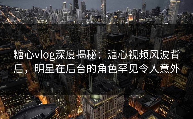 糖心vlog深度揭秘:溏心视频风波背后,明星在后台的角色罕见令人意外 糖心vlog深度揭秘:溏心视频风波背后,明星在后台的角色罕见令人意外