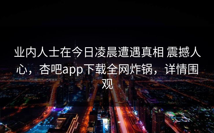 业内人士在今日凌晨遭遇真相 震撼人心，杏吧app下载全网炸锅，详情围观