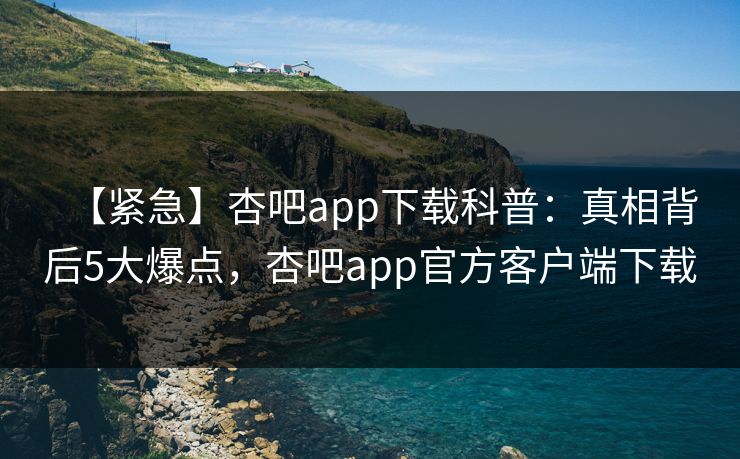 【紧急】杏吧app下载科普：真相背后5大爆点，杏吧app官方客户端下载