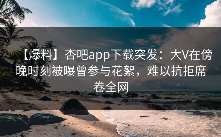 【爆料】杏吧app下载突发：大V在傍晚时刻被曝曾参与花絮，难以抗拒席卷全网