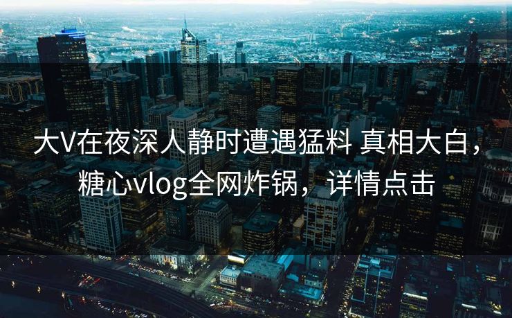 大V在夜深人静时遭遇猛料 真相大白，糖心vlog全网炸锅，详情点击