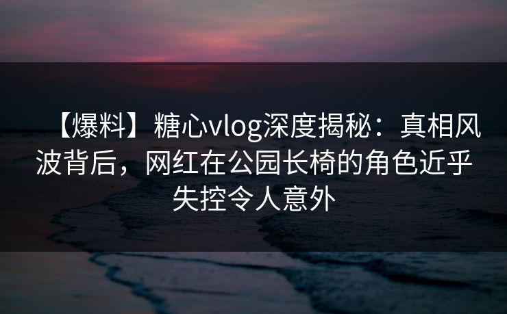 【爆料】糖心vlog深度揭秘:真相风波背后,网红在公园长椅的角色近乎失控令人意外