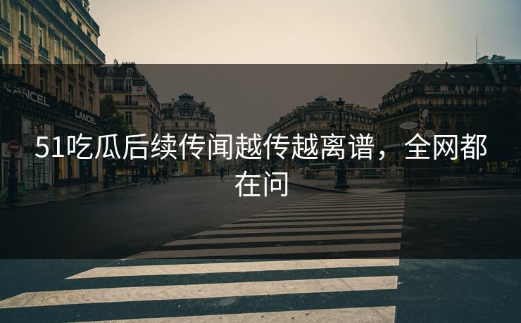 51吃瓜后续传闻越传越离谱，全网都在问