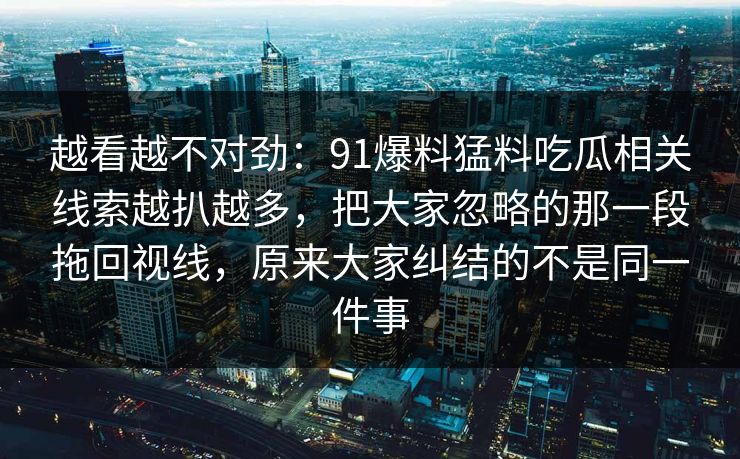 越看越不对劲：91爆料猛料吃瓜相关线索越扒越多，把大家忽略的那一段拖回视线，原来大家纠结的不是同一件事