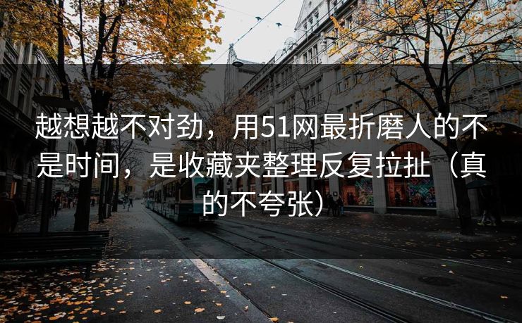 越想越不对劲，用51网最折磨人的不是时间，是收藏夹整理反复拉扯（真的不夸张）