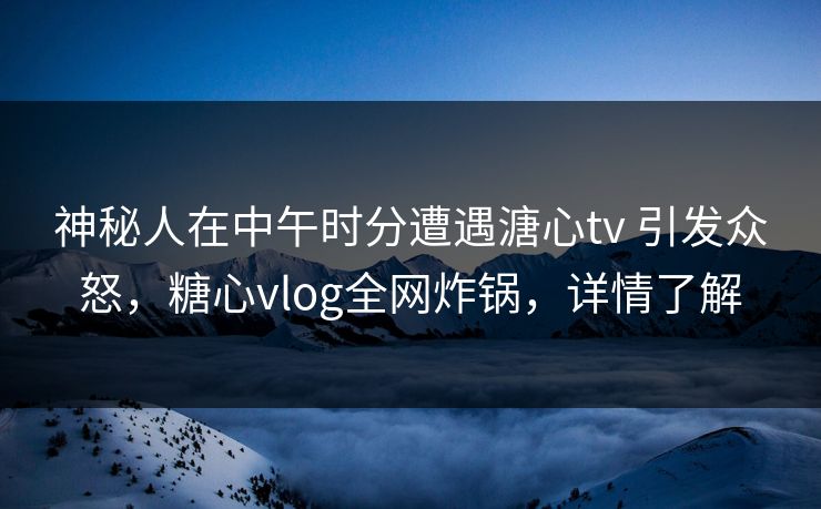 神秘人在中午时分遭遇溏心tv 引发众怒，糖心vlog全网炸锅，详情了解