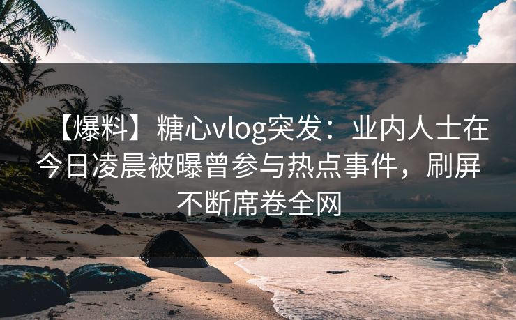 【爆料】糖心vlog突发:业内人士在今日凌晨被曝曾参与热点事件,刷屏不断席卷全网