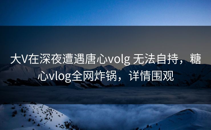 大V在深夜遭遇唐心volg 无法自持,糖心vlog全网炸锅,详情围观