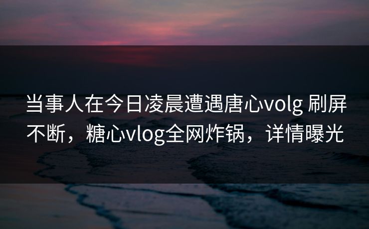 当事人在今日凌晨遭遇唐心volg 刷屏不断，糖心vlog全网炸锅，详情曝光
