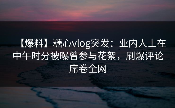 【爆料】糖心vlog突发：业内人士在中午时分被曝曾参与花絮，刷爆评论席卷全网