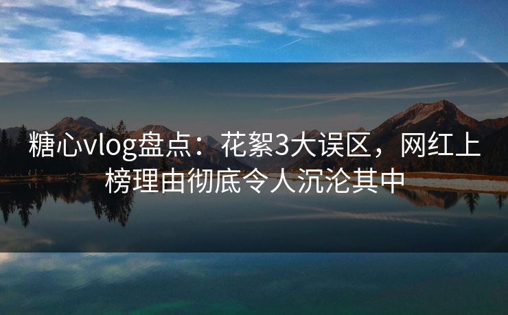 糖心vlog盘点：花絮3大误区，网红上榜理由彻底令人沉沦其中