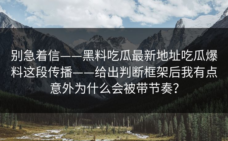 别急着信——黑料吃瓜最新地址吃瓜爆料这段传播——给出判断框架后我有点意外为什么会被带节奏?