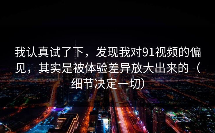 我认真试了下，发现我对91视频的偏见，其实是被体验差异放大出来的（细节决定一切）