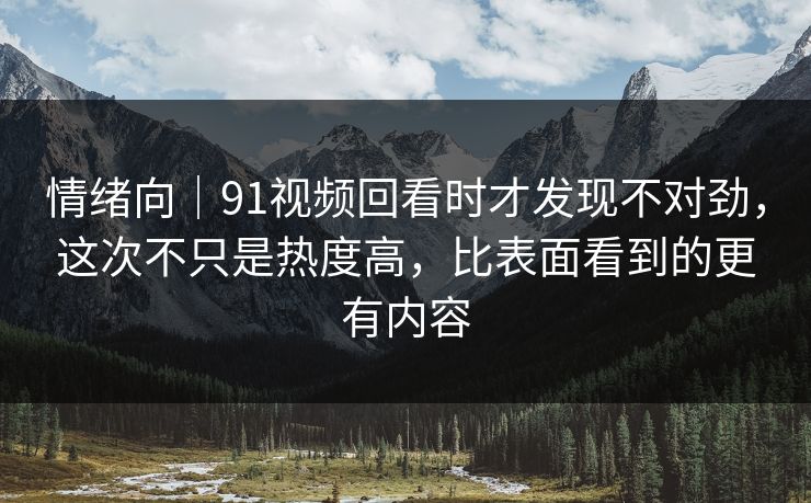情绪向｜91视频回看时才发现不对劲，这次不只是热度高，比表面看到的更有内容