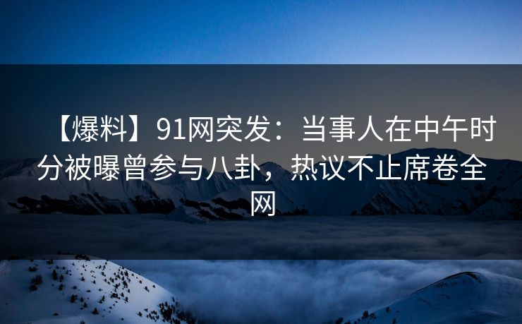 【爆料】91网突发：当事人在中午时分被曝曾参与八卦，热议不止席卷全网