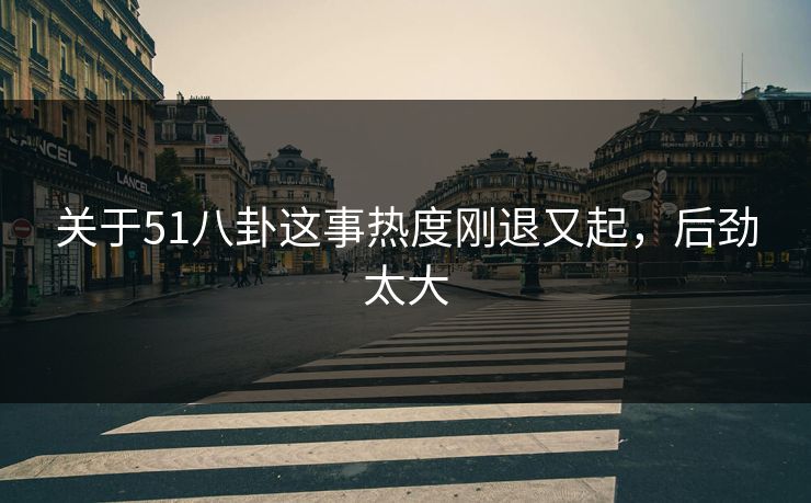 关于51八卦这事热度刚退又起，后劲太大