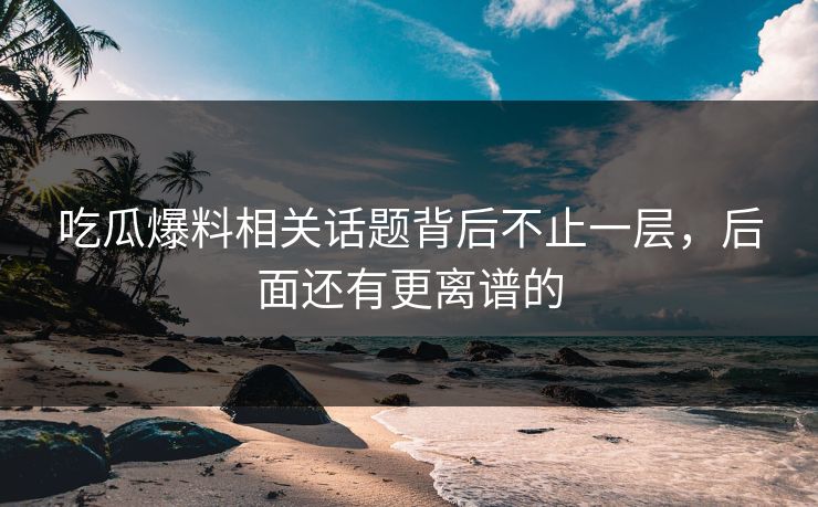 吃瓜爆料相关话题背后不止一层，后面还有更离谱的