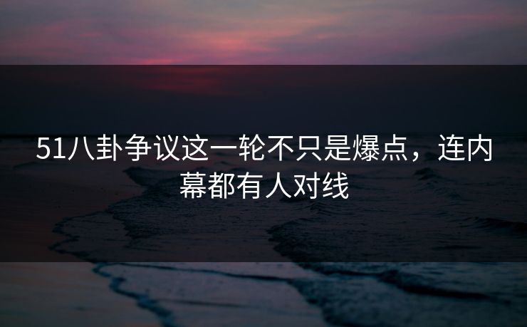 51八卦争议这一轮不只是爆点，连内幕都有人对线